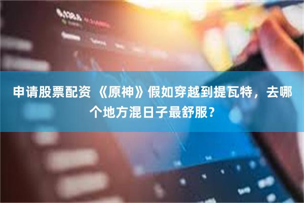 申请股票配资 《原神》假如穿越到提瓦特,去哪个地方混日子最舒服?