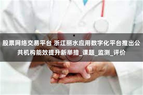 股票网络交易平台 浙江丽水应用数字化平台推出公共机构能效提升新举措_课题_监测_评价