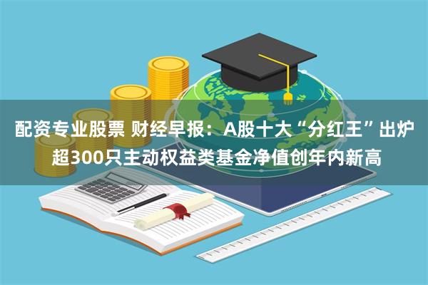 配资专业股票 财经早报：A股十大“分红王”出炉 超300只主动权益类基金净值创年内新高