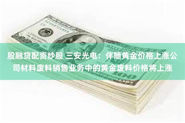 股融贷配资炒股 三安光电：伴随黄金价格上涨公司材料废料销售业务中的黄金废料价格将上涨