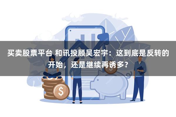 买卖股票平台 和讯投顾吴宏宇：这到底是反转的开始，还是继续再诱多？