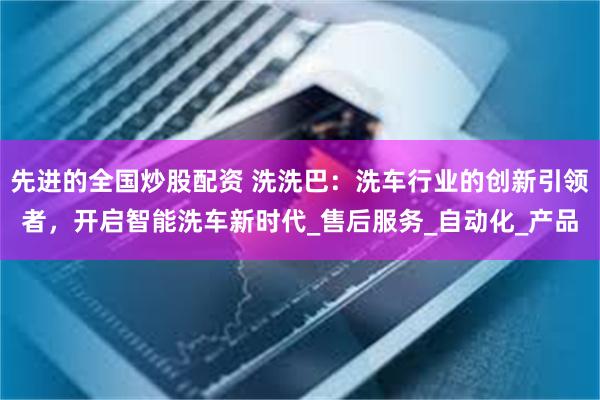 先进的全国炒股配资 洗洗巴：洗车行业的创新引领者，开启智能洗车新时代_售后服务_自动化_产品