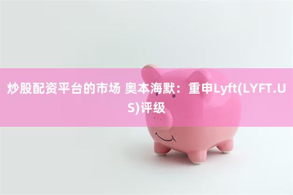 炒股配资平台的市场 奥本海默：重申Lyft(LYFT.US)评级