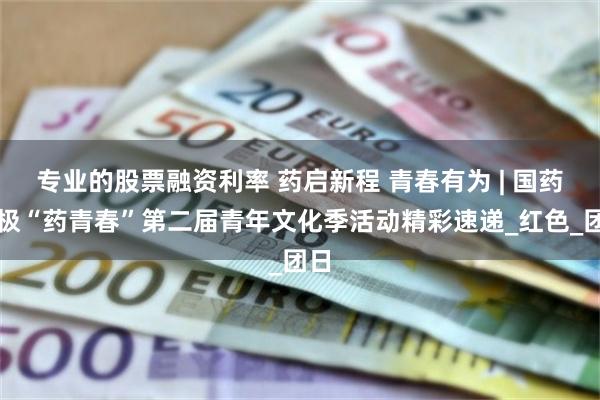 专业的股票融资利率 药启新程 青春有为 | 国药太极“药青春”第二届青年文化季活动精彩速递_红色_团日