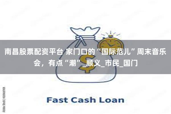 南昌股票配资平台 家门口的“国际范儿”周末音乐会，有点“潮”_顺义_市民_国门