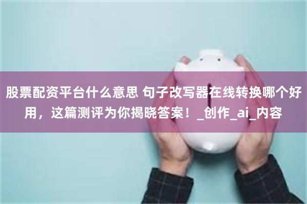 股票配资平台什么意思 句子改写器在线转换哪个好用，这篇测评为你揭晓答案！_创作_ai_内容