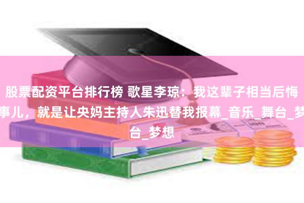 股票配资平台排行榜 歌星李琼：我这辈子相当后悔的事儿，就是让央妈主持人朱迅替我报幕_音乐_舞台_梦想