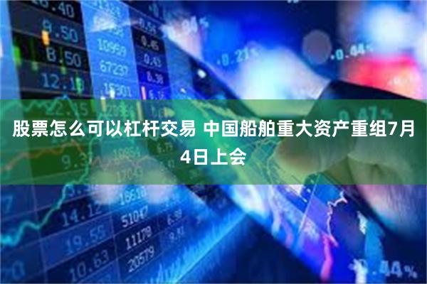股票怎么可以杠杆交易 中国船舶重大资产重组7月4日上会