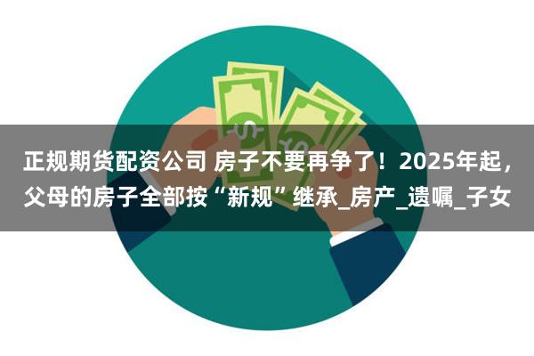 正规期货配资公司 房子不要再争了！2025年起，父母的房子全部按“新规”继承_房产_遗嘱_子女