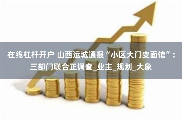 在线杠杆开户 山西运城通报“小区大门变面馆”：三部门联合正调查_业主_规划_大象