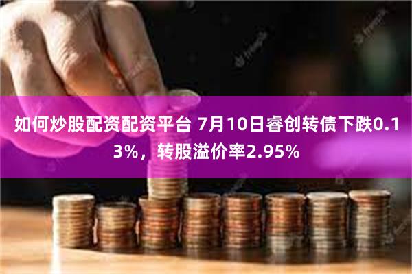 如何炒股配资配资平台 7月10日睿创转债下跌0.13%，转股溢价率2.95%