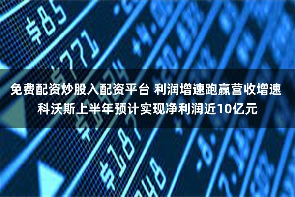 免费配资炒股入配资平台 利润增速跑赢营收增速 科沃斯上半年预计实现净利润近10亿元