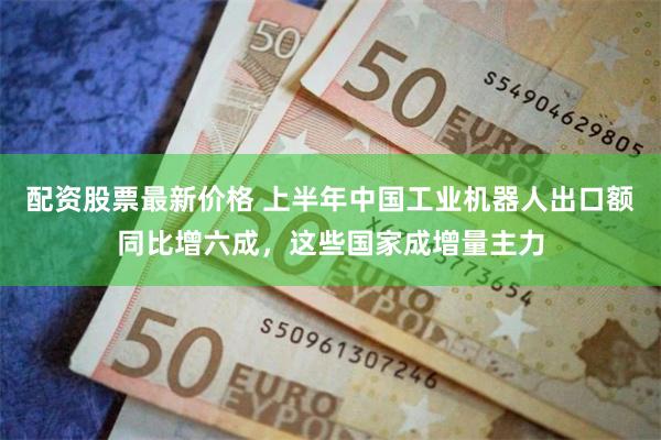 配资股票最新价格 上半年中国工业机器人出口额同比增六成，这些国家成增量主力