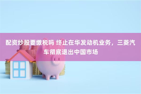 配资炒股要缴税吗 终止在华发动机业务，三菱汽车彻底退出中国市场