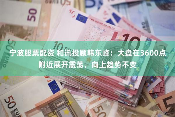 宁波股票配资 和讯投顾韩东峰：大盘在3600点附近展开震荡，向上趋势不变