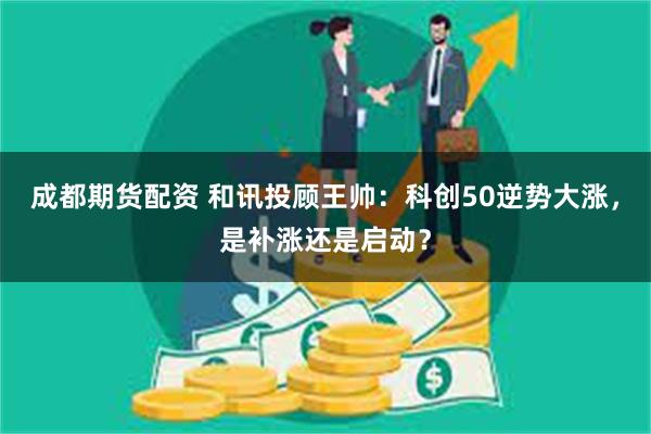 成都期货配资 和讯投顾王帅：科创50逆势大涨，是补涨还是启动？