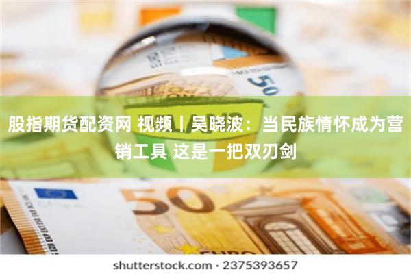 股指期货配资网 视频丨吴晓波：当民族情怀成为营销工具 这是一把双刃剑