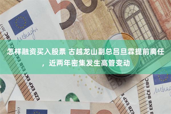 怎样融资买入股票 古越龙山副总吕旦霖提前离任，近两年密集发生高管变动
