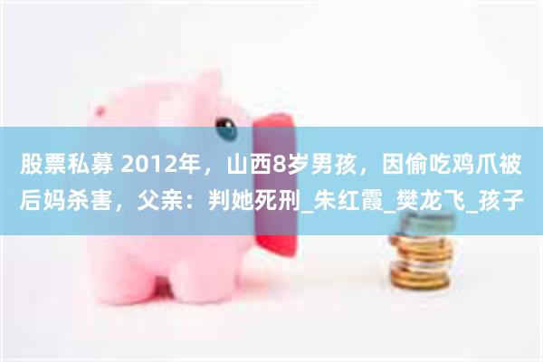 股票私募 2012年，山西8岁男孩，因偷吃鸡爪被后妈杀害，父亲：判她死刑_朱红霞_樊龙飞_孩子