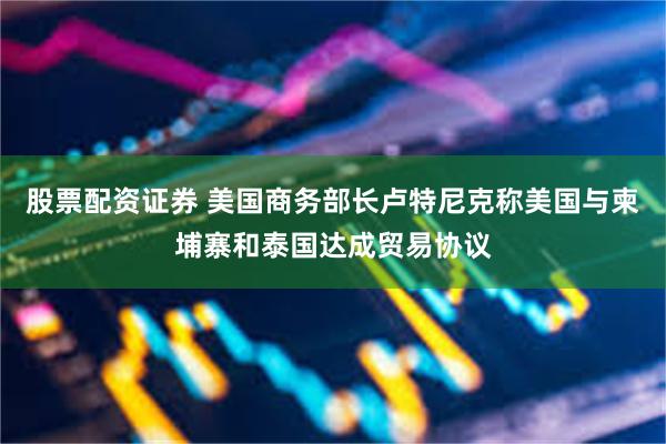 股票配资证券 美国商务部长卢特尼克称美国与柬埔寨和泰国达成贸易协议