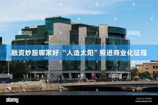 融资炒股哪家好 “人造太阳”照进商业化征程