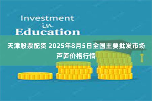 天津股票配资 2025年8月5日全国主要批发市场芦笋价格行情