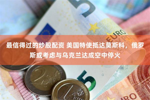 最信得过的炒股配资 美国特使抵达莫斯科，俄罗斯或考虑与乌克兰达成空中停火