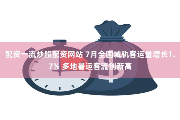 配资一流炒股配资网站 7月全国城轨客运量增长1.7% 多地暑运客流创新高