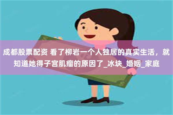 成都股票配资 看了柳岩一个人独居的真实生活，就知道她得子宫肌瘤的原因了_冰块_婚姻_家庭