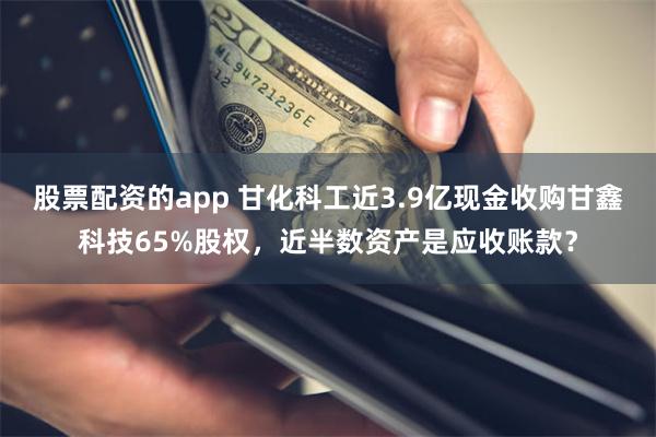 股票配资的app 甘化科工近3.9亿现金收购甘鑫科技65%股权，近半数资产是应收账款？