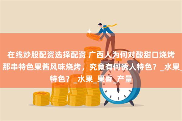 在线炒股配资选择配资 广西人为何对酸甜口烧烤格外喜爱？那串特色果酱风味烧烤，究竟有何诱人特色？_水果_果香_产量